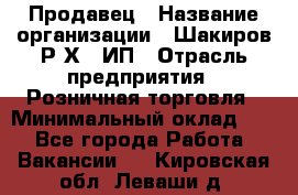 Продавец › Название организации ­ Шакиров Р.Х., ИП › Отрасль предприятия ­ Розничная торговля › Минимальный оклад ­ 1 - Все города Работа » Вакансии   . Кировская обл.,Леваши д.